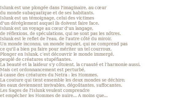 &nbsp;Islunk est une plongée dans l'imaginaire, au cœur du monde subaquatique et de ses habitants. Islunk est un témoignage, celui des victimes d'un dérèglement auquel ils doivent faire face. Islunk est un voyage au cœur d'un langage, de réflexions, de spéculations, qui ne sont pas les nôtres. Islunk est le reflet de l'eau, de l'autre côté du miroir. Un monde inconnu, un monde inquiet, qui ne comprend pas ce qu'il a bien pu faire pour mériter un tel courroux. Plonger en Islunk, c’est découvrir le monde immergé, peuplé de créatures stupéfiantes. La beauté et la laideur s’y côtoient, la cruauté et l’harmonie aussi. Mais cet ordonnancement est perturbé, à cause des créatures du Netra : les Hommes. La couture qui tient ensemble les deux mondes se déchire; les eaux deviennent invivables, dégoûtantes, suffocantes. Les Sages de l'Islunk veulent comprendre et empêcher les Hommes de nuire... A moins que... 