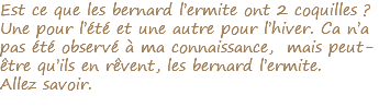 Est ce que les bernard l’ermite ont 2 coquilles ? Une pour l’été et une autre pour l’hiver. Ca n’a pas été observé à ma connaissance, mais peut-être qu’ils en rêvent, les bernard l’ermite. Allez savoir.